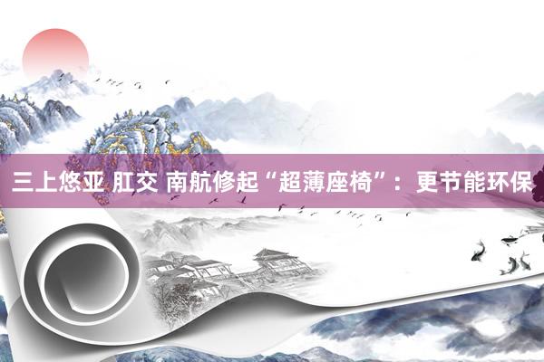 三上悠亚 肛交 南航修起“超薄座椅”：更节能环保