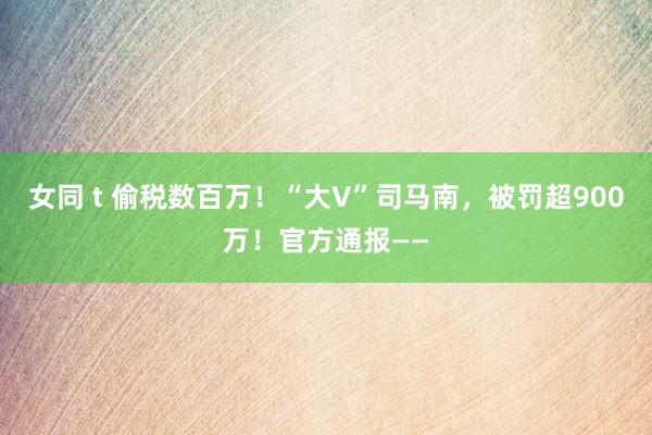 女同 t 偷税数百万！“大V”司马南，被罚超900万！官方通报——