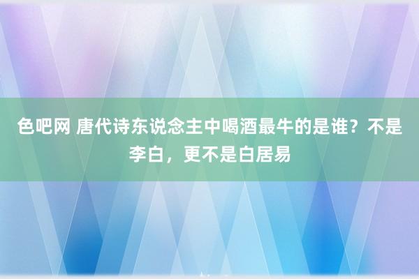 色吧网 唐代诗东说念主中喝酒最牛的是谁？不是李白，更不是白居易