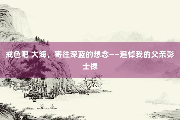 戒色吧 大海，寄往深蓝的想念——追悼我的父亲彭士禄