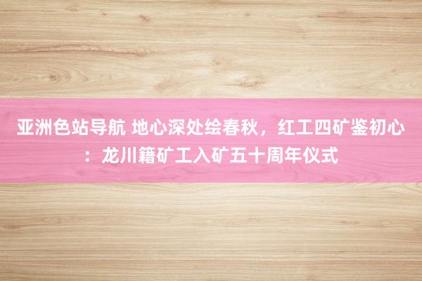 亚洲色站导航 地心深处绘春秋，红工四矿鉴初心：龙川籍矿工入矿五十周年仪式