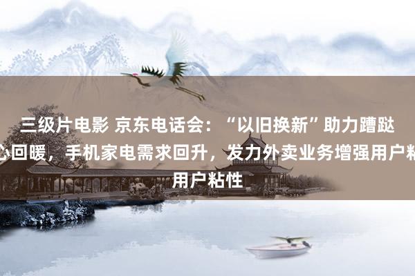 三级片电影 京东电话会：“以旧换新”助力蹧跶信心回暖，手机家电需求回升，发力外卖业务增强用户粘性