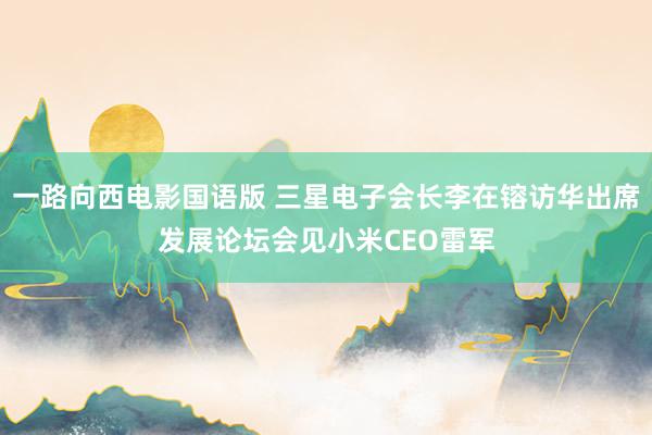 一路向西电影国语版 三星电子会长李在镕访华出席发展论坛会见小米CEO雷军