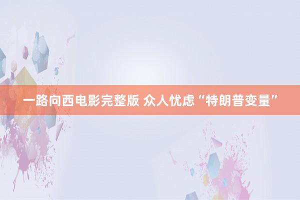 一路向西电影完整版 众人忧虑“特朗普变量”