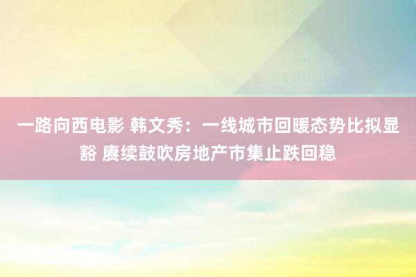 一路向西电影 韩文秀：一线城市回暖态势比拟显豁 赓续鼓吹房地产市集止跌回稳