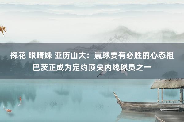 探花 眼睛妹 亚历山大：赢球要有必胜的心态祖巴茨正成为定约顶尖内线球员之一