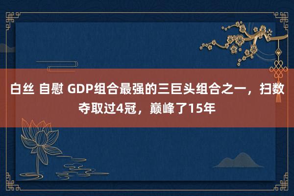 白丝 自慰 GDP组合最强的三巨头组合之一，扫数夺取过4冠，巅峰了15年