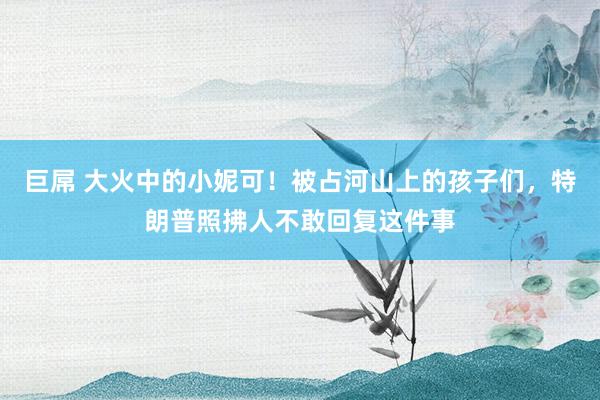 巨屌 大火中的小妮可！被占河山上的孩子们，特朗普照拂人不敢回复这件事