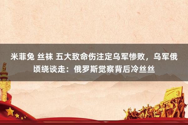 米菲兔 丝袜 五大致命伤注定乌军惨败，乌军俄顷绕谈走：俄罗斯觉察背后冷丝丝