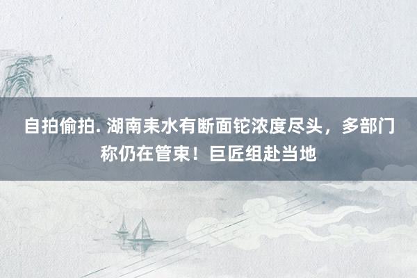 自拍偷拍. 湖南耒水有断面铊浓度尽头，多部门称仍在管束！巨匠组赴当地