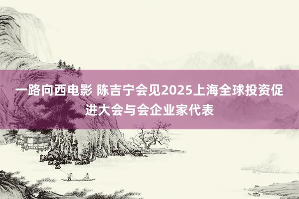 一路向西电影 陈吉宁会见2025上海全球投资促进大会与会企业家代表