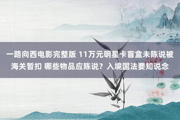 一路向西电影完整版 11万元明星卡盲盒未陈说被海关暂扣 哪些物品应陈说？入境国法要知说念