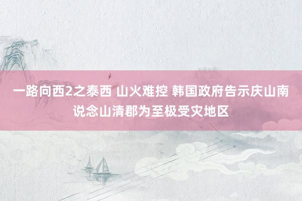 一路向西2之泰西 山火难控 韩国政府告示庆山南说念山清郡为至极受灾地区
