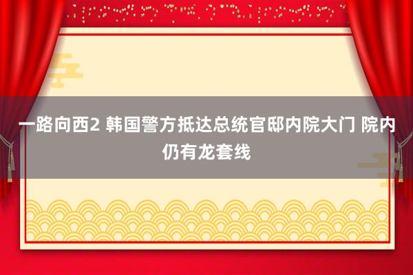 一路向西2 韩国警方抵达总统官邸内院大门 院内仍有龙套线