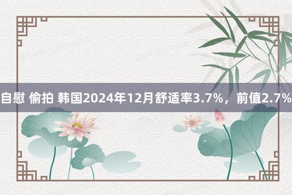 自慰 偷拍 韩国2024年12月舒适率3.7%，前值2.7%