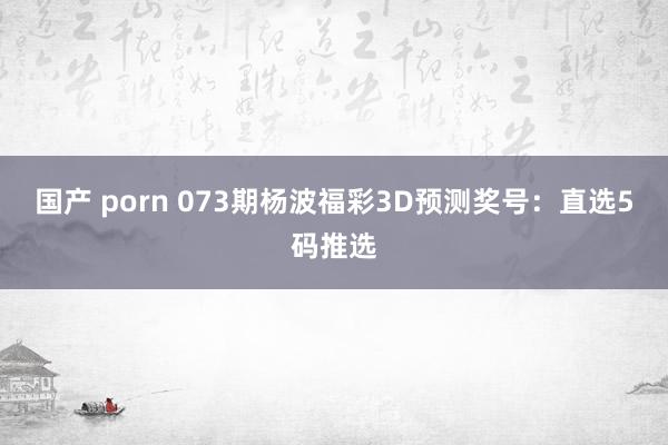 国产 porn 073期杨波福彩3D预测奖号：直选5码推选