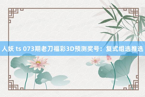 人妖 ts 073期老刀福彩3D预测奖号：复式组选推选