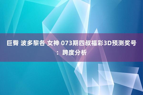 巨臀 波多黎各 女神 073期四叔福彩3D预测奖号：跨度分析