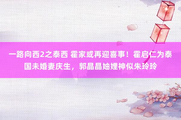 一路向西2之泰西 霍家或再迎喜事！霍启仁为泰国未婚妻庆生，郭晶晶妯娌神似朱玲玲