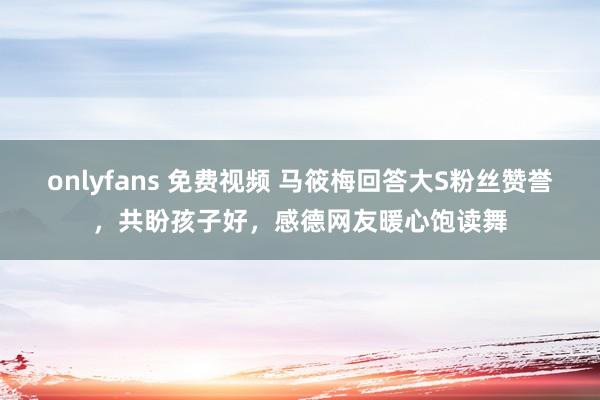 onlyfans 免费视频 马筱梅回答大S粉丝赞誉，共盼孩子好，感德网友暖心饱读舞