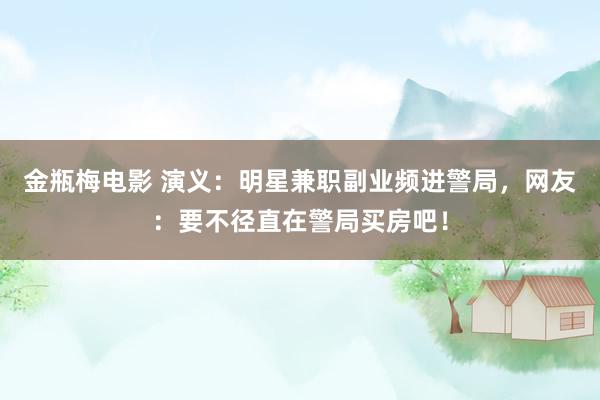 金瓶梅电影 演义：明星兼职副业频进警局，网友：要不径直在警局买房吧！