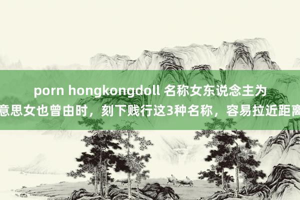 porn hongkongdoll 名称女东说念主为好意思女也曾由时，刻下贱行这3种名称，容易拉近距离感
