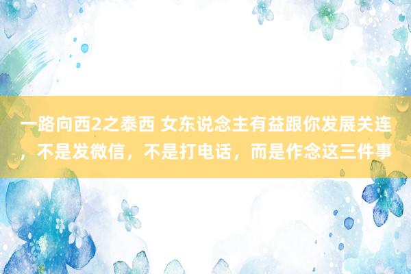 一路向西2之泰西 女东说念主有益跟你发展关连，不是发微信，不是打电话，而是作念这三件事