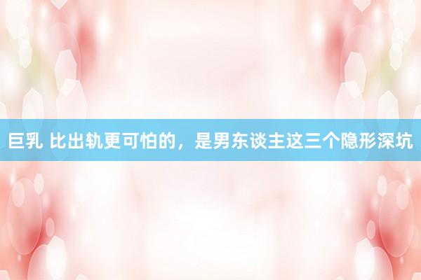 巨乳 比出轨更可怕的，是男东谈主这三个隐形深坑