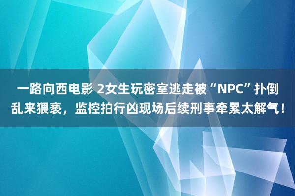 一路向西电影 2女生玩密室逃走被“NPC”扑倒乱来猥亵，监控拍行凶现场后续刑事牵累太解气！
