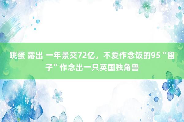 跳蛋 露出 一年景交72亿，不爱作念饭的95“留子”作念出一只英国独角兽