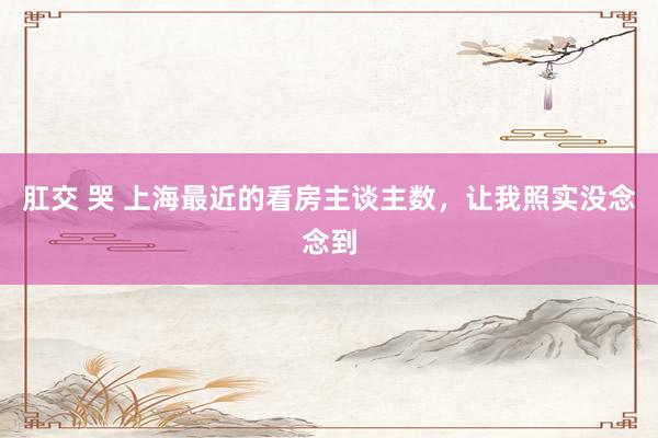 肛交 哭 上海最近的看房主谈主数，让我照实没念念到