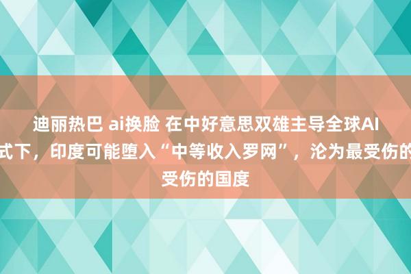 迪丽热巴 ai换脸 在中好意思双雄主导全球AI的模式下，印度可能堕入“中等收入罗网”，沦为最受伤的国度