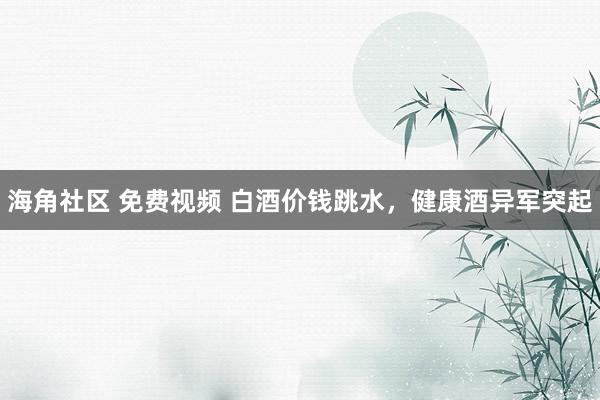 海角社区 免费视频 白酒价钱跳水，健康酒异军突起
