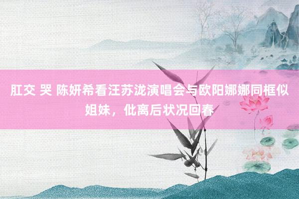 肛交 哭 陈妍希看汪苏泷演唱会与欧阳娜娜同框似姐妹，仳离后状况回春