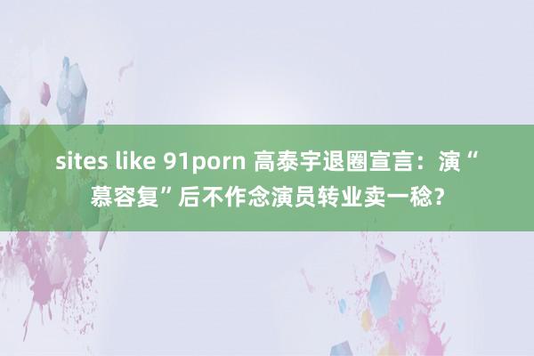 sites like 91porn 高泰宇退圈宣言：演“慕容复”后不作念演员转业卖一稔？