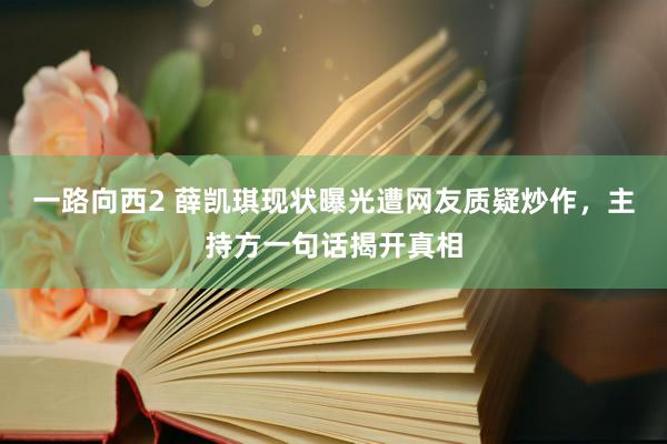 一路向西2 薛凯琪现状曝光遭网友质疑炒作，主持方一句话揭开真相