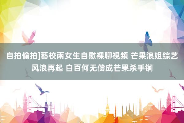 自拍偷拍]藝校兩女生自慰裸聊視頻 芒果浪姐综艺风浪再起 白百何无偿成芒果杀手锏