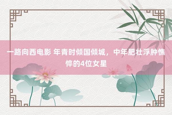一路向西电影 年青时倾国倾城，中年肥壮浮肿憔悴的4位女星