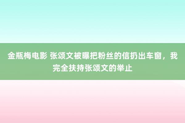 金瓶梅电影 张颂文被曝把粉丝的信扔出车窗，我完全扶持张颂文的举止