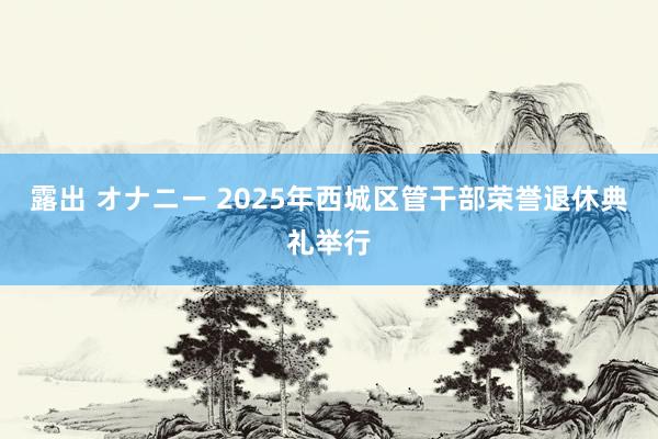 露出 オナニー 2025年西城区管干部荣誉退休典礼举行