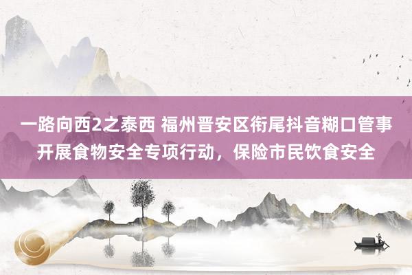 一路向西2之泰西 福州晋安区衔尾抖音糊口管事开展食物安全专项行动，保险市民饮食安全