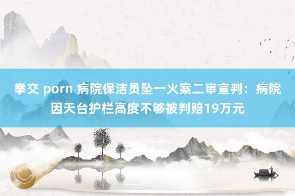 拳交 porn 病院保洁员坠一火案二审宣判：病院因天台护栏高度不够被判赔19万元