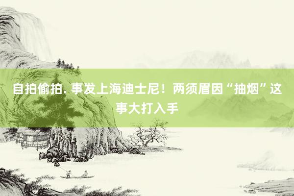 自拍偷拍. 事发上海迪士尼！两须眉因“抽烟”这事大打入手
