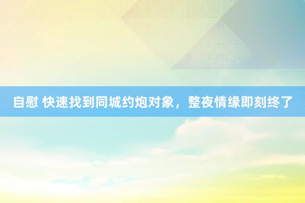 自慰 快速找到同城约炮对象，整夜情缘即刻终了