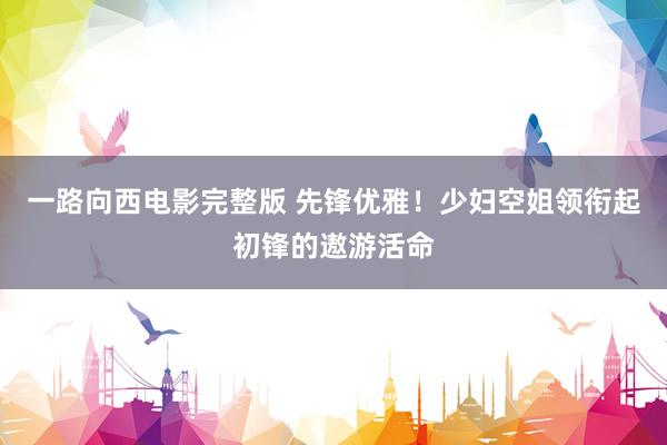 一路向西电影完整版 先锋优雅！少妇空姐领衔起初锋的遨游活命