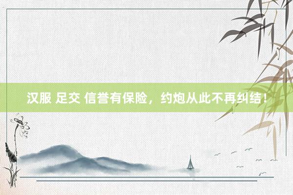 汉服 足交 信誉有保险，约炮从此不再纠结！