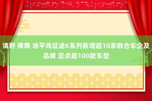 清野 裸舞 地平线征途6系列新增超10家融合车企及品牌 定点超100款车型
