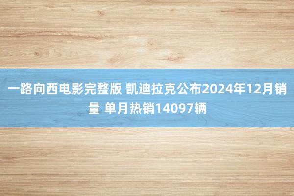一路向西电影完整版 凯迪拉克公布2024年12月销量 单月热销14097辆