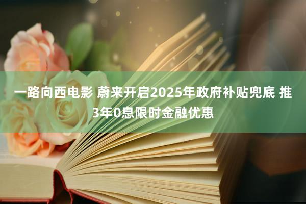 一路向西电影 蔚来开启2025年政府补贴兜底 推3年0息限时金融优惠