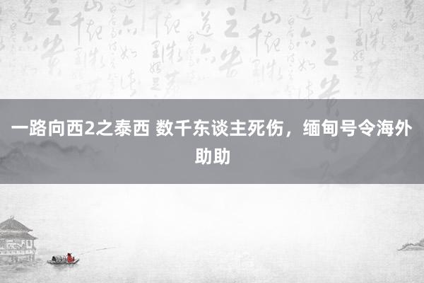 一路向西2之泰西 数千东谈主死伤，缅甸号令海外助助